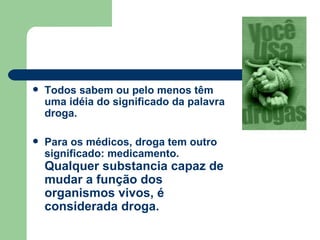 Todos sabem ou pelo menos têm uma idéia do significado da palavra droga.  Para os médicos, droga tem outro significado: medicamento.  Qualquer substancia capaz de mudar a função dos organismos vivos, é considerada droga. 
