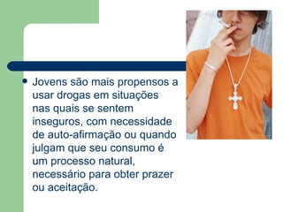 Jovens são mais propensos a usar drogas em situações nas quais se sentem inseguros, com necessidade de auto-afirmação ou quando julgam que seu consumo é um processo natural, necessário para obter prazer ou aceitação.  
