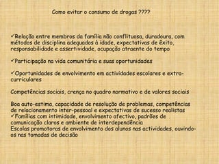 Como evitar o consumo de drogas ????  Relação entre membros da família não conflituosa, duradoura, com métodos de disciplina adequados à idade, expectativas de êxito, responsabilidade e assertividade, ocupação atraente do tempo Participação na vida comunitária e suas oportunidades Oportunidades de envolvimento em actividades escolares e extra-curriculares Competências sociais, crença no quadro normativo e de valores sociais Boa auto-estima, capacidade de resolução de problemas, competências de relacionamento inter-pessoal e expectativas de sucesso realistas  Famílias com intimidade, envolvimento afectivo, padrões de comunicação claros e ambiente de interdependência  Escolas promotoras de envolvimento dos alunos nas actividades, ouvindo-os nas tomadas de decisão  