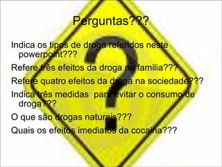 Perguntas??? Indica os tipos de droga referidos neste powerpoint??? Refere três efeitos da droga na familia??? Refere quatro efeitos da droga na sociedade??? Indica três medidas  para evitar o consumo de droga??? O que são drogas naturais??? Quais os efeitos imediatos da cocaina??? 