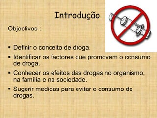 Introdução  Objectivos : Definir o conceito de droga. Identificar os factores que promovem o consumo de droga. Conhecer os efeitos das drogas no organismo, na família e na sociedade. Sugerir medidas para evitar o consumo de drogas. 