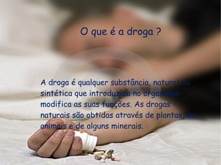 O que é a droga ?  A droga é qualquer substância, natural ou sintética que introduzida no organismo modifica as suas funções. As drogas naturais são obtidas através de plantas, de animais e de alguns minerais.  