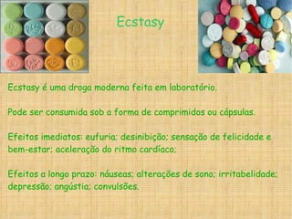 Ecstasy é uma droga moderna feita em laboratório. Pode ser consumida sob a forma de comprimidos ou cápsulas. Efeitos imediatos: eufuria; desinibição; sensação de felicidade e bem-estar; aceleração do ritmo cardíaco; Efeitos a longo prazo: náuseas; alterações de sono; irritabelidade; depressão; angústia; convulsões. Ecstasy 