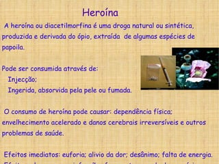 A heroína ou diacetilmorfina é uma droga natural ou sintética, produzida e derivada do ópio, extraída  de algumas espécies de papoila. Pode ser consumida através de: Injecção; Ingerida, absorvida pela pele ou fumada. O consumo de heroína pode causar: dependência física; envelhecimento acelerado e danos cerebrais irreversíveis e outros problemas de saúde. Efeitos imediatos: euforia; alivio da dor; desânimo; falta de energia. Efeitos a longo prazo: infecções frequentes; perda de memória; fraquesa pulmonar; forte dependência.  Heroína 
