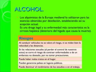 ALCOHOL. Los alquimistas de la Europa medieval lo utilizaron para las esencias obtenidas por destilación, estableciendo así su acepción actual. Es una droga legal y su enfermedad más característica es la cirrosis hepática (deterioro del hígado que causa la muerte). Riesgos Al conducir vehículos no se valora el riesgo, ni se miden bien la velocidad y las distancias. En las relaciones sexuales (al perder el control de nuestros actos) se corre el riesgo de contraer enfermedades o de un embarazo no deseado, por no tomar precauciones. Puede haber malos tratos en el hogar. Pueden generarse peleas en lugares públicos. Puede disminuir el rendimiento de los estudios o en el trabajo. 