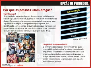 Por que as pessoas usam drogas? Voltar para capa Drogas não escolhem vítimas   O problema das drogas é muito maior "do que a nossa vã filosofia imagina" e não será solucionado enquanto a sociedade não se conscientizar da sua importância nesta luta, principalmente porque as drogas não escolhem vítimas, não respeitam classes sociais e nem mesmo se preocupam com o poder aquisitivo das pessoas.  Espírito grupal    Em realidade, somente algumas dessas causas, isoladamente, seriam capazes de levar um jovem a se tornar um dependente de drogas. Nesse caso, citaríamos como causa única capaz de levar alguém a usar drogas, o famigerado espírito grupal ou a identificação com os ídolos. O jovem só consegue ingressar num grupo de maconheiros se ele também começar a usar maconha. Isto vale para a cocaína, o crack, ou qualquer outra droga. 