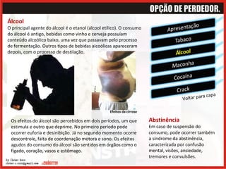 Álcool O principal agente do álcool é o etanol (álcool etílico). O consumo do álcool é antigo, bebidas como vinho e cerveja possuíam conteúdo alcoólico baixo, uma vez que passavam pelo processo de fermentação. Outros tipos de bebidas alcoólicas apareceram depois, com o processo de destilação.  Voltar para capa Os efeitos do álcool são percebidos em dois períodos, um que estimula e outro que deprime. No primeiro período pode ocorrer euforia e desinibição. Já no segundo momento ocorre descontrole, falta de coordenação motora e sono. Os efeitos agudos do consumo do álcool são sentidos em órgãos como o fígado, coração, vasos e estômago.  Abstinência Em caso de suspensão do consumo, pode ocorrer também a síndrome da abstinência, caracterizada por confusão mental, visões, ansiedade, tremores e convulsões. Efeitos da cirrose  