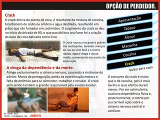Voltar para capa Crack O crack deriva da planta de coca, é resultante da mistura de cocaína, bicarbonato de sódio ou amônia e água destilada, resultando em grãos que são fumados em cachimbos. O surgimento do crack se deu no início da década de 80, o que possibilitou seu fumo foi a criação da base de coca batizada como livre.  O consumo do crack é maior que o da cocaína, pois é mais barato e seus efeitos duram menos. Por ser estimulante, ocasiona dependência física e, posteriormente, a morte por sua terrível ação sobre o sistema nervoso central e cardíaco.  O crack nasceu nos guetos pobres das metrópoles, levando crianças de rua ao vício fácil e a morte rápida. Agora chega à classe média, aumentando seu rastro de destruição A droga da dependência e da morte. Atinge exclusivamente o sistema nervoso, causando a síndrome do pânico. Mania de perseguição, perda da coordenação motora e falta de estímulo para se alimentar, trabalhar e estudar. O crack vem sendo também o grande responsável pela evasão escolar. 