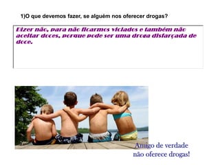 1)O que devemos fazer, se alguém nos oferecer drogas?

Dizer não, para não ficarmos viciados e também não
aceitar doces, porque pode ser uma droga disfarçada de
doce.




                                         Amigo de verdade
                                         não oferece drogas!
 