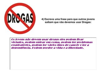 4) Escreva uma frase para que outros jovens
                       saibam que não devemos usar Drogas:




Os jovens não devem usar drogas eles podem ficar
viciados, podem entrar em coma, podem ter problemas
respiratórios, podem ter vârios tipos de cancêr e ter a
dependência. Podem perder a vida e a liberdade.
 