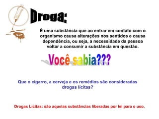 É uma substância que ao entrar em contato com o
             organismo causa alterações nos sentidos e causa
              dependência, ou seja, a necessidade da pessoa
                voltar a consumir a substância em questão.




 Que o cigarro, a cerveja e os remédios são consideradas
                      drogas lícitas?



Drogas Lícitas: são aquelas substâncias liberadas por lei para o uso.
 