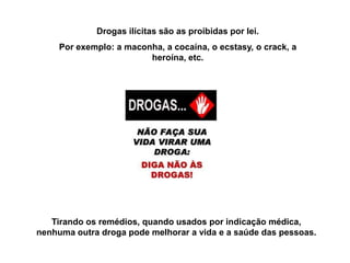 Drogas ilícitas são as proibidas por lei.
     Por exemplo: a maconha, a cocaína, o ecstasy, o crack, a
                         heroína, etc.




   Tirando os remédios, quando usados por indicação médica,
nenhuma outra droga pode melhorar a vida e a saúde das pessoas.
 