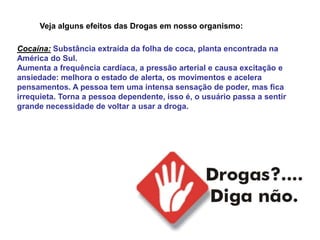 Veja alguns efeitos das Drogas em nosso organismo:

Cocaína: Substância extraída da folha de coca, planta encontrada na
América do Sul.
Aumenta a frequência cardíaca, a pressão arterial e causa excitação e
ansiedade: melhora o estado de alerta, os movimentos e acelera
pensamentos. A pessoa tem uma intensa sensação de poder, mas fica
irrequieta. Torna a pessoa dependente, isso é, o usuário passa a sentir
grande necessidade de voltar a usar a droga.
 