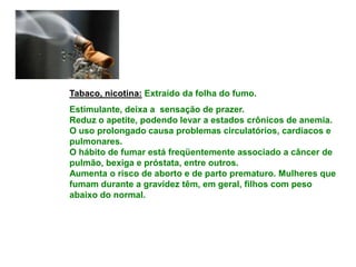 Tabaco, nicotina: Extraído da folha do fumo.
Estimulante, deixa a sensação de prazer.
Reduz o apetite, podendo levar a estados crônicos de anemia.
O uso prolongado causa problemas circulatórios, cardíacos e
pulmonares.
O hábito de fumar está freqüentemente associado a câncer de
pulmão, bexiga e próstata, entre outros.
Aumenta o risco de aborto e de parto prematuro. Mulheres que
fumam durante a gravidez têm, em geral, filhos com peso
abaixo do normal.
 