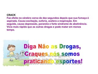CRACK
Faz efeito no cérebro cerca de dez segundos depois que sua fumaça é
aspirada. Causa excitação, euforia, acelera a respiração. Em
seguida, causa depressão, paranóia e forte síndrome de abstinência.
Vicia mais rápido que as outras drogas e pode matar em menos
tempo.
 