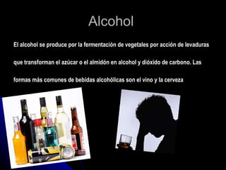 Alcohol  El alcohol se produce por la fermentación de vegetales por acción de levaduras  que transforman el azúcar o el almidón en alcohol y dióxido de carbono. Las formas más comunes de bebidas alcohólicas son el vino y la cerveza  