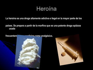 Heroína La heroína es una droga altamente adictiva e ilegal en la mayor parte de los  países. Se prepara a partir de la morfina que es una potente droga opiácea usada  frecuentemente en medicina como analgésico. 
