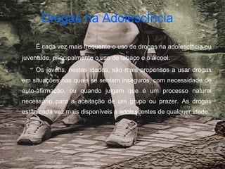 Drogas na Adolescência   É cada vez mais frequente o uso de drogas na adolescência ou juventude, principalmente o uso de tabaco e o álcool.  Os jovens, nestas idades, são mais propensos a usar drogas em situações nas quais se sentem inseguros, com necessidade de auto-afirmação, ou quando julgam que é um processo natural necessário para a aceitação de um grupo ou prazer. As drogas estão cada vez mais disponíveis a adolescentes de qualquer idade. 
