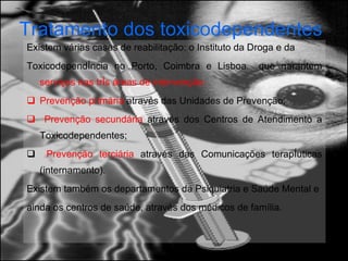 Tratamento dos toxicodependentes   Existem várias casas de reabilitação: o Instituto da Droga e da Toxicodependência no Porto, Coimbra e Lisboa  que garantem  serviços nas três áreas de intervenção:  Prevenção primária  através das Unidades de Prevenção; Prevenção secundária  através dos Centros de Atendimento a Toxicodependentes; Prevenção terciária  através das Comunicações terapêuticas (internamento).  Existem também os departamentos da Psiquiatria e Saúde Mental e ainda os centros de saúde, através dos médicos de família. 