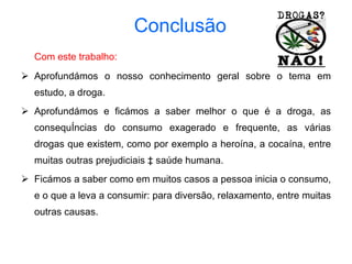 Conclusão Com este trabalho: Aprofundámos o nosso conhecimento geral sobre o tema em estudo, a droga.  Aprofundámos e ficámos a saber melhor o que é a droga, as consequências do consumo exagerado e frequente, as várias drogas que existem, como por exemplo a heroína, a cocaína, entre muitas outras prejudiciais à saúde humana.  Ficámos a saber como em muitos casos a pessoa inicia o consumo, e o que a leva a consumir: para diversão, relaxamento, entre muitas outras causas. 