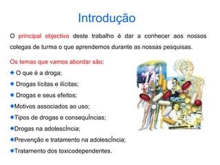 Introdução   O  principal objectivo  deste trabalho é dar a conhecer aos nossos colegas de turma o que aprendemos durante as nossas pesquisas.  Os temas que vamos abordar são : O que é a droga; Drogas lícitas e ilícitas; Drogas e seus efeitos; Motivos associados ao uso; Tipos de drogas e consequências; Drogas na adolescência; Prevenção e tratamento na adolescência; Tratamento dos toxicodependentes. 