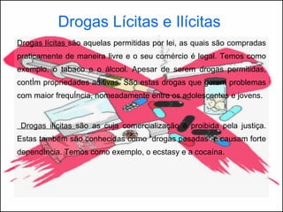 Drogas Lícitas e Ilícitas   Drogas lícitas  são aquelas permitidas por lei, as quais são compradas praticamente de maneira livre e o seu comércio é legal. Temos como exemplo, o tabaco e o álcool.  Apesar de serem drogas permitidas, contêm propriedades aditivas. São estas drogas que geram problemas com maior frequência, nomeadamente entre os adolescentes e jovens. Drogas ilícitas  são as cuja comercialização é proibida pela justiça. Estas também são conhecidas como “drogas pesadas” e causam forte dependência. Temos como exemplo, o ecstasy e a cocaína. 