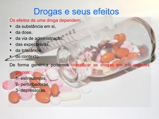 Drogas e seus efeitos   Os efeitos de uma droga dependem : da substância em si,  da dose,  da via de administração,  das expectativas,  da tolerância  do contexto.  De forma genérica podemos  classificar as drogas em três grandes grupos: 1- estimulantes, 2- perturbadoras, 3- depressoras. 
