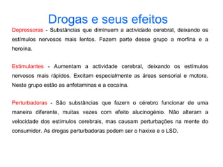 Depressoras  - Substâncias que diminuem a actividade cerebral, deixando os estímulos nervosos mais lentos. Fazem parte desse grupo a morfina e a heroína.  Estimulantes  - Aumentam a actividade cerebral, deixando os estímulos nervosos mais rápidos. Excitam especialmente as áreas sensorial e motora. Neste grupo estão as anfetaminas e a cocaína.  Perturbadoras  - São substâncias que fazem o cérebro funcionar de uma maneira diferente, muitas vezes com efeito alucinogénio. Não alteram a velocidade dos estímulos cerebrais, mas causam perturbações na mente do consumidor. As drogas perturbadoras podem ser o haxixe e o LSD. Drogas e seus efeitos   