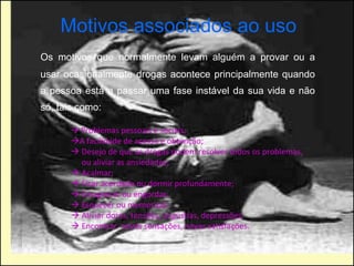 Motivos associados ao uso Os motivos que normalmente levam alguém a provar ou a usar ocasionalmente drogas acontece principalmente quando a pessoa está a passar uma fase instável da sua vida e não só, tais como:    Problemas pessoais e sociais;   A facilidade de acesso e obtenção;     Desejo de que as drogas podem resolver todos os problemas, ou aliviar as ansiedades;     Acalmar;     Ficar acordado ou dormir profundamente;     Emagrecer ou engordar;     Esquecer ou memorizar;     Aliviar dores, tensões, angústias, depressões;     Encontrar  novas sensações, novas satisfações.  