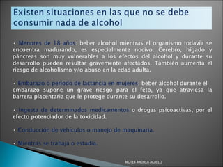 •  Menores de 18 años : beber alcohol mientras el organismo todavía se encuentra madurando, es especialmente nocivo. Cerebro, hígado y páncreas son muy vulnerables a los efectos del alcohol y durante su desarrollo pueden resultar gravemente afectados. También aumenta el riesgo de alcoholismo y/o abuso en la edad adulta. •  Embarazo o período de lactancia en mujeres : beber alcohol durante el embarazo supone un grave riesgo para el feto, ya que atraviesa la barrera placentaria que le protege durante su desarrollo. •  Ingesta de determinados medicamentos  o drogas psicoactivas, por el efecto potenciador de la toxicidad. •  Conducción de vehículos o manejo de maquinaria. •  Mientras se trabaja o estudia. MGTER ANDREA AGRELO 