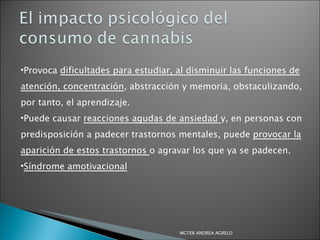 Provoca  dificultades para estudiar, al disminuir las funciones de atención, concentración , abstracción y memoria, obstaculizando, por tanto, el aprendizaje.  Puede causar  reacciones agudas de ansiedad  y, en personas con predisposición a padecer trastornos mentales, puede  provocar la aparición de estos trastornos  o agravar los que ya se padecen. Síndrome amotivacional MGTER ANDREA AGRELO 