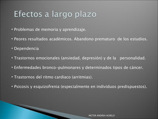 Problemas de memoria y aprendizaje. Peores resultados académicos. Abandono prematuro  de los estudios. Dependencia Trastornos emocionales (ansiedad, depresión) y de la  personalidad. Enfermedades bronco-pulmonares y determinados tipos de cáncer. Trastornos del ritmo cardiaco (arritmias). Psicosis y esquizofrenia (especialmente en individuos predispuestos). MGTER ANDREA AGRELO 