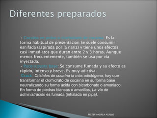 •  Cocaína en polvo o clorhidrato de cocaína.  Es la forma habitual de presentación Se suele consumir esnifada (aspirada por la nariz) y tiene unos efectos casi inmediatos que duran entre 2 y 3 horas. Aunque menos frecuentemente, también se usa por vía inyectada. •  Paco o pasta base : Se consume  fumada y su efecto es rápido, intenso y breve. Es muy adictiva. Crack:   Cristales de cocaína la más adictógena,  hay que transformar el clorhidrato de cocaína en su forma base neutralizando su forma ácida con bicarbonato o amoniaco. En forma de piedras blancas o amarillas,  La vía de administración  es fumada (inhalada en pipa ). MGTER ANDREA AGRELO 
