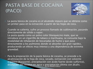 La pasta básica de cocaína es el alcaloide impuro que se obtiene como un primer paso en la extracción a partir de las hojas de coca.  Cuando se calienta, sufre un proceso llamado de sublimación, pasando directamente de sólido a vapor.  La pasta queda como un polvo color blanquecino mate, que se introduce en un cigarrillo de tabaco o marihuana, se consume bajo la modalidad de inhalación de bocanadas de humo y que pasa directamente a los pulmones donde se absorbe con gran rapidez, produciendo un efecto muy intenso y una dependencia de extrema gravedad.  Para la preparación de la pasta básica de cocaína, se procede a la alcalinización de la hoja de coca, secado, extracción con solvente orgánico (Kerosene), precipitación con ácido fuerte (ácido sulfúrico), disolución del residuo en agua y precipitación última con álcalis. MGTER ANDREA AGRELO 