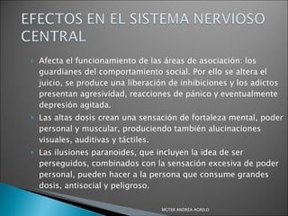 Afecta el funcionamiento de las áreas de asociación: los guardianes del comportamiento social. Por ello se altera el juicio, se produce una liberación de inhibiciones y los adictos presentan agresividad, reacciones de pánico y eventualmente depresión agitada. Las altas dosis crean una sensación de fortaleza mental, poder personal y muscular, produciendo también alucinaciones visuales, auditivas y táctiles. Las ilusiones paranoides, que incluyen la idea de ser perseguidos, combinados con la sensación excesiva de poder personal, pueden hacer a la persona que consume grandes dosis, antisocial y peligroso. MGTER ANDREA AGRELO 