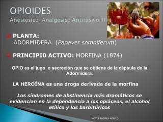 PLANTA:   ADORMIDERA  ( Papaver somniferum ) PRINCIPI0 ACTIVO:  MORFINA (1874) OPIO es el jugo  o secreción que se obtiene de la cápsula de la Adormidera. LA HEROÍNA es una droga derivada de la morfina  Los síndromes de abstinencia más dramáticos se evidencian en la dependencia a los opiáceos, el alcohol etílico y los barbitúricos MGTER ANDREA AGRELO 