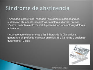Ansiedad, agresividad, midriasis (dilatación pupilar), lagrimeo, sudoración abundante, escalofríos, temblores, diarrea, náusea, vómitos, embotamiento mental, hiperactividad locomotora y dolores articulares. Aparece aproximadamente a las 8 horas de la última dosis, generando un profundo malestar entre las 36 y 72 horas y pudiendo durar hasta 10 días. MGTER ANDREA AGRELO 