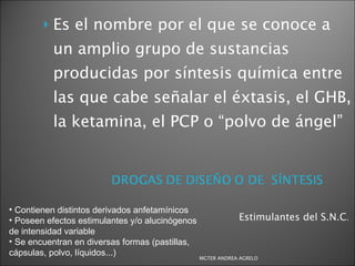 Estimulantes del S.N.C .  Es el nombre por el que se conoce a un amplio grupo de sustancias producidas por síntesis química entre las que cabe señalar el éxtasis, el GHB, la ketamina, el PCP o “polvo de ángel” Contienen distintos derivados anfetamínicos Poseen efectos estimulantes y/o alucinógenos de intensidad variable Se encuentran en diversas formas (pastillas, cápsulas, polvo,  líquidos...) MGTER ANDREA AGRELO 