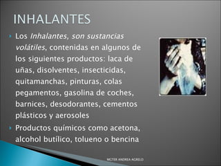 Los  Inhalantes, son sustancias volátiles , contenidas en algunos de los siguientes productos: laca de uñas, disolventes, insecticidas, quitamanchas, pinturas, colas pegamentos, gasolina de coches, barnices, desodorantes, cementos plásticos y aerosoles Productos químicos como acetona, alcohol butílico, tolueno o bencina MGTER ANDREA AGRELO 