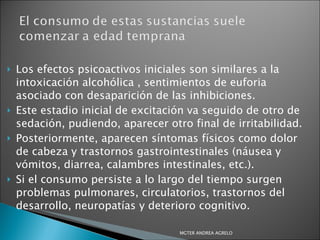 Los efectos psicoactivos iniciales son similares a la intoxicación alcohólica , sentimientos de euforia asociado con desaparición de las inhibiciones.  Este estadio inicial de excitación va seguido de otro de sedación, pudiendo, aparecer otro final de irritabilidad.  Posteriormente, aparecen síntomas físicos como dolor de cabeza y trastornos gastrointestinales (náusea y vómitos, diarrea, calambres intestinales, etc.).  Si el consumo persiste a lo largo del tiempo surgen problemas pulmonares, circulatorios, trastornos del desarrollo, neuropatías y deterioro cognitivo.  MGTER ANDREA AGRELO 