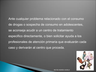 Ante cualquier problema relacionado con el consumo de drogas o sospecha de consumo en adolescentes, se aconseja acudir a un centro de tratamiento especifico directamente, o bien solicitar ayuda a los profesionales de atención primaria que evaluarán cada caso y derivarán al centro que proceda. MGTER ANDREA AGRELO 