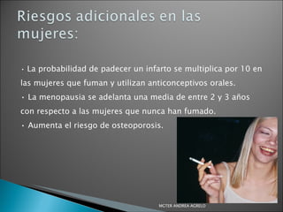 •  La probabilidad de padecer un infarto se multiplica por 10 en las mujeres que fuman y utilizan anticonceptivos orales. •  La menopausia se adelanta una media de entre 2 y 3 años con respecto a las mujeres que nunca han fumado. •  Aumenta el riesgo de osteoporosis. MGTER ANDREA AGRELO 