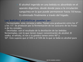 El alcohol ingerido en una bebida es absorbido en el aparato digestivo, desde donde pasa a la circulación sanguínea en la que puede permanecer hasta 18 horas. Es eliminado finalmente a través del hígado. Las bebidas alcohólicas pueden ser: •  Fermentadas: vino, cerveza y sidra. Tienen una graduación entre los 4º y los 15º. Se producen por la fermentación de los azúcares de las frutas o de los cereales. •  Destiladas: son el resultado de la destilación de las bebidas fermentadas, con lo que tienen mayor concentración de alcohol. El vodka, el whisky, el ron o la ginebra tienen entre 40º y 50º. Esto supone que el 40% o el 50% de lo que se bebe es alcohol puro MGTER ANDREA AGRELO 