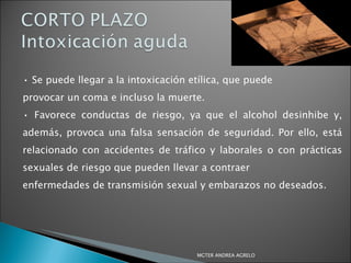 •  Se puede llegar a la intoxicación etílica, que puede provocar un coma e incluso la muerte. •  Favorece conductas de riesgo, ya que el alcohol desinhibe y, además, provoca una falsa sensación de seguridad. Por ello, está relacionado con accidentes de tráfico y laborales o con prácticas sexuales de riesgo que pueden llevar a contraer enfermedades de transmisión sexual y embarazos no deseados. MGTER ANDREA AGRELO 