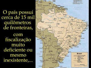 O país possui cerca de 15 mil quilômetros  de fronteiras, com fiscalização muito deficiente ou mesmo inexistente,... 
