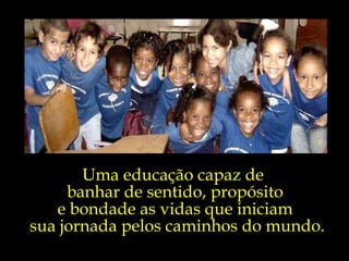 Uma educação capaz de  banhar de sentido, propósito  e bondade as vidas que iniciam  sua jornada pelos caminhos do mundo. 