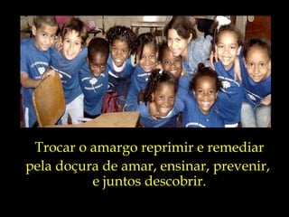 Trocar o amargo reprimir e remediar pela doçura de amar, ensinar, prevenir,  e juntos descobrir. 