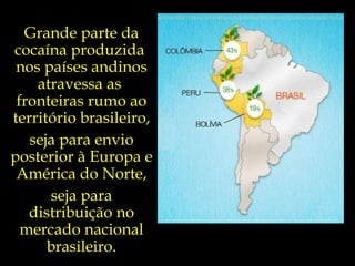 Grande parte da cocaína produzida  nos países andinos atravessa as  fronteiras rumo ao território brasileiro, seja para envio posterior à Europa e América do Norte, seja para distribuição no mercado nacional brasileiro. 