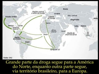 Grande parte da droga segue para a América  do Norte, enquanto outra parte segue,  via território brasileiro, para a Europa.  