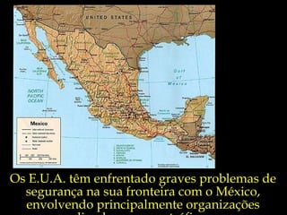 Os E.U.A. têm enfrentado graves problemas de segurança na sua fronteira com o México, envolvendo principalmente organizações ligadas ao narcotráfico. 